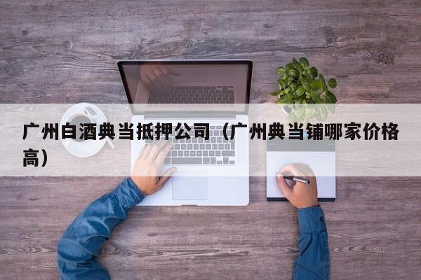 广州白酒典当抵押公司(广州典当铺哪家价格高)