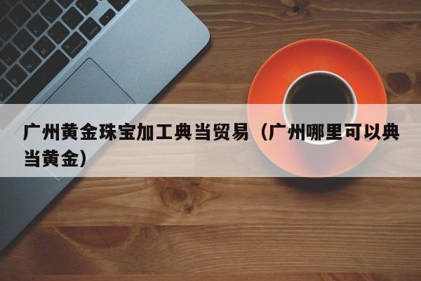 广州黄金珠宝加工典当贸易(广州哪里可以典当黄金)