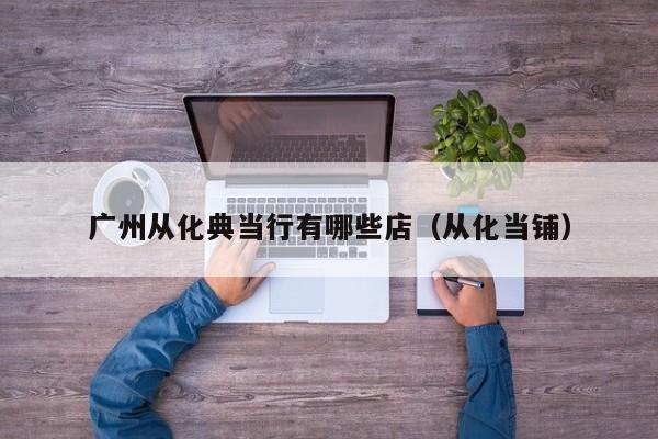 广州从化典当行有哪些店(从化当铺)