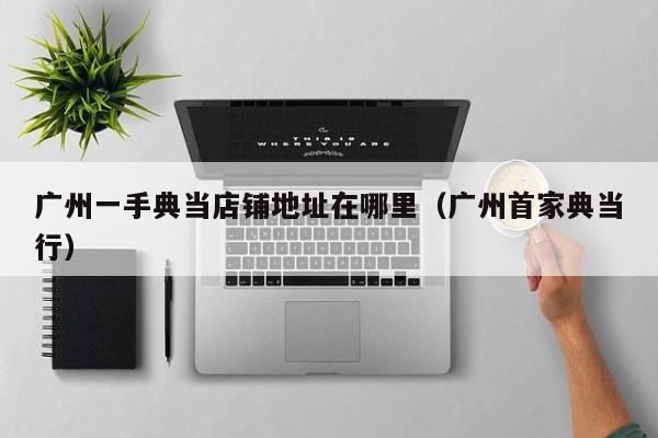 广州一手典当店铺地址在哪里（广州首家典当行）