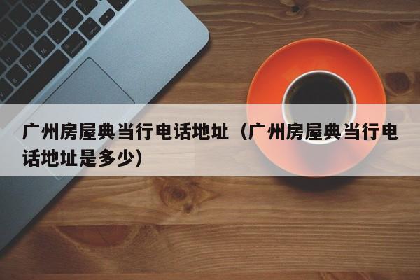 广州房屋典当行电话地址(广州房屋典当行电话地址是多少)