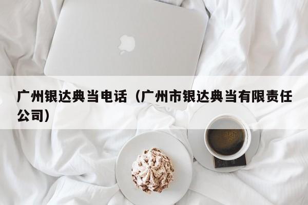 广州银达典当电话（广州市银达典当有限责任公司）