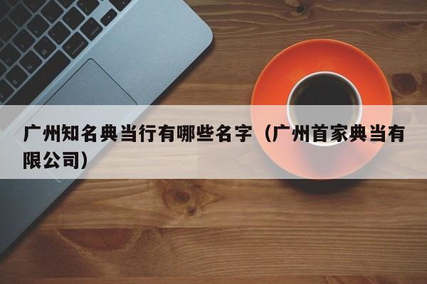 广州知名典当行有哪些名字(广州首家典当有限公司)