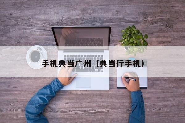 手机典当广州(典当行手机)
