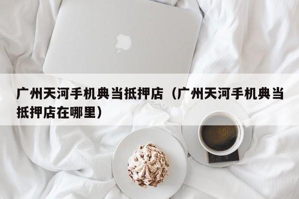 广州天河手机典当抵押店(广州天河手机典当抵押店在哪里)