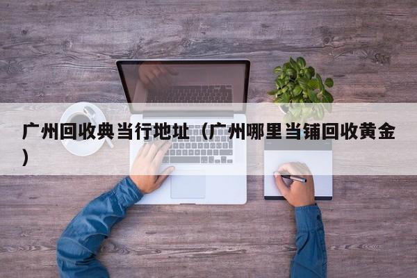 广州回收典当行地址(广州哪里当铺回收黄金)