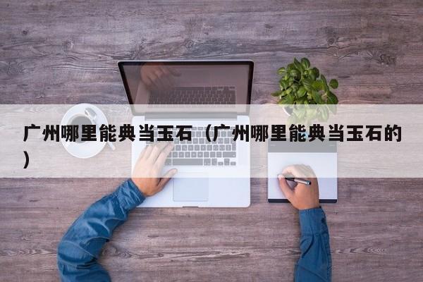 广州哪里能典当玉石(广州哪里能典当玉石的)