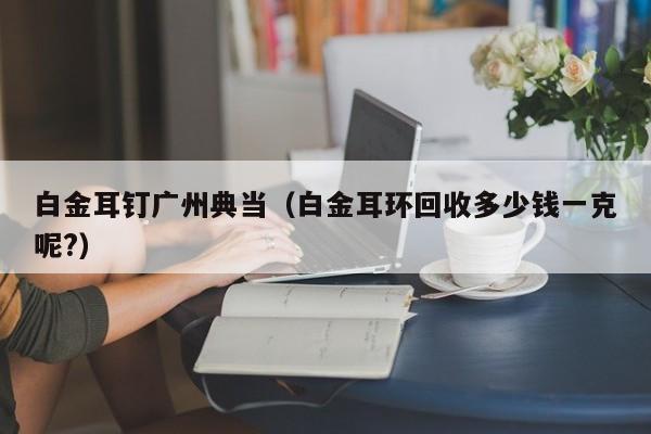白金耳钉广州典当（白金耳环回收多少钱一克呢?）
