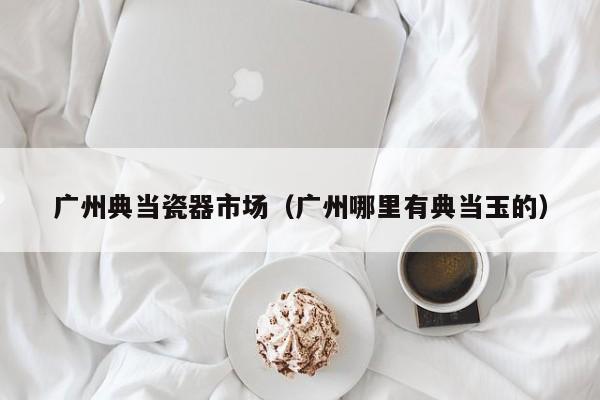 广州典当瓷器市场(广州哪里有典当玉的)