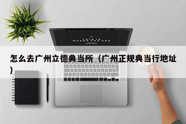 怎么去广州立德典当所(广州正规典当行地址)
