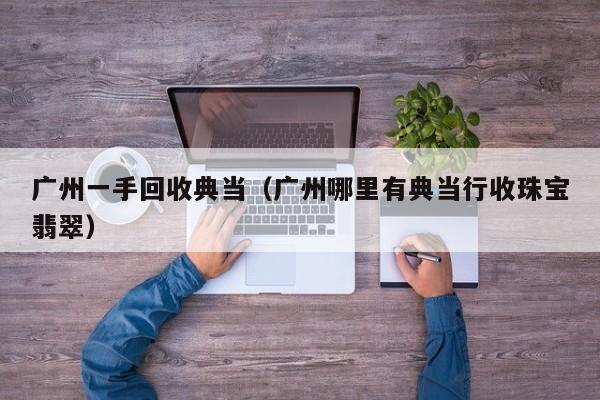 广州一手回收典当(广州哪里有典当行收珠宝翡翠)