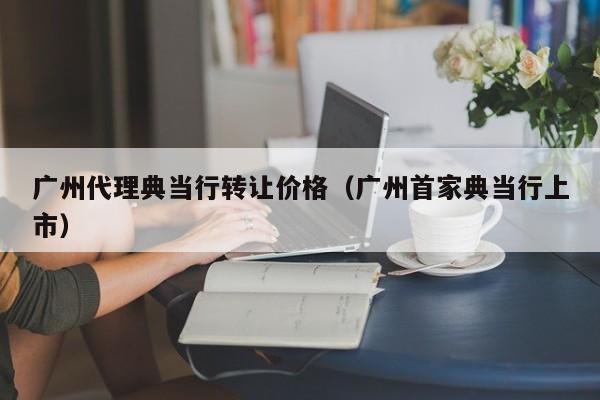 广州代理典当行转让价格(广州首家典当行上市)