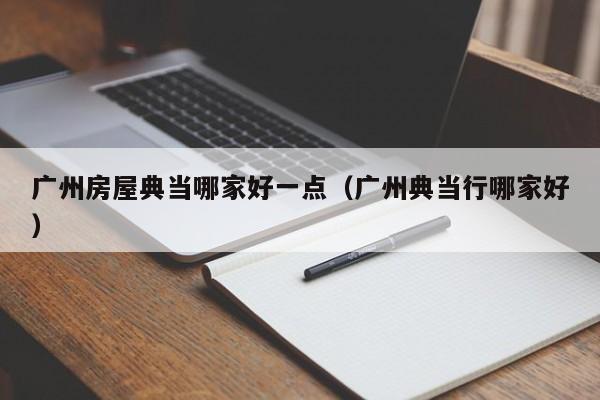 广州房屋典当哪家好一点(广州典当行哪家好)