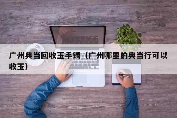 广州典当回收玉手镯(广州哪里的典当行可以收玉)