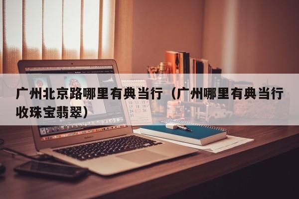 广州北京路哪里有典当行(广州哪里有典当行收珠宝翡翠)