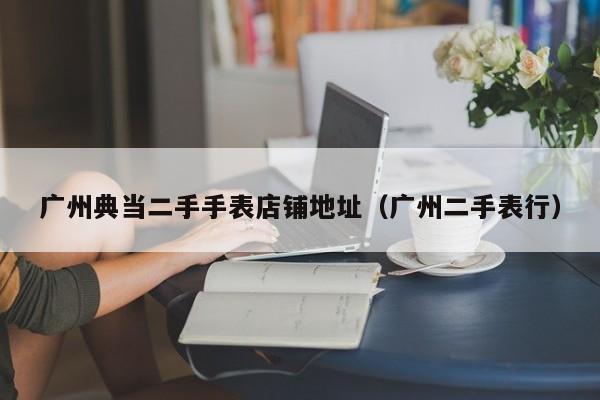 广州典当二手手表店铺地址(广州二手表行)