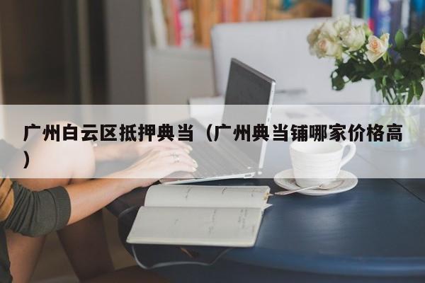 广州白云区抵押典当(广州典当铺哪家价格高)