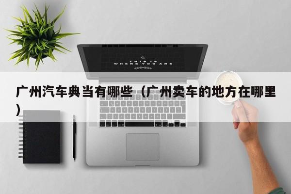 广州汽车典当有哪些(广州卖车的地方在哪里)