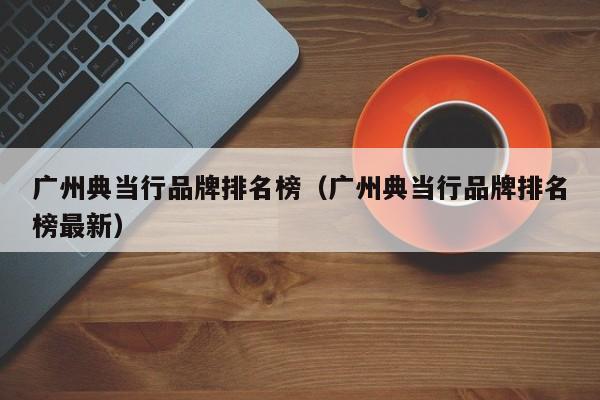 广州典当行品牌排名榜(广州典当行品牌排名榜最新)