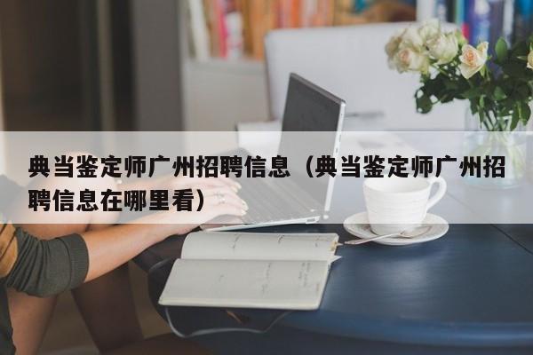 典当鉴定师广州招聘信息(典当鉴定师广州招聘信息在哪里看)