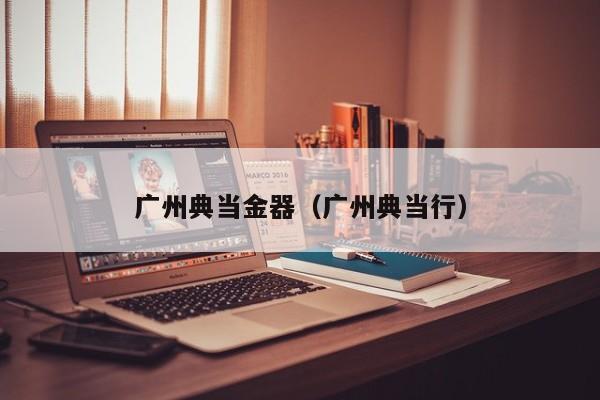 广州典当金器(广州典当行)
