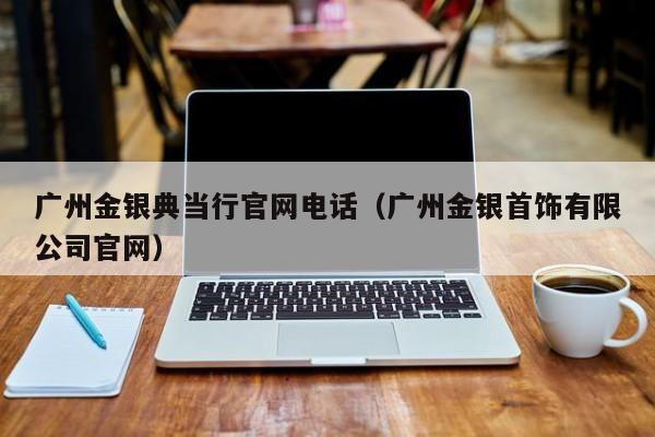 广州金银典当行官网电话(广州金银首饰有限公司官网)