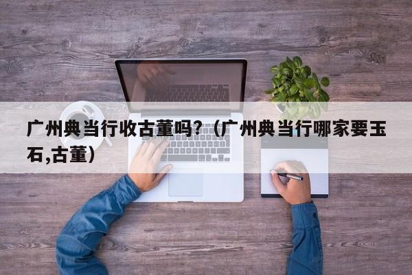 广州典当行收古董吗?(广州典当行哪家要玉石,古董)