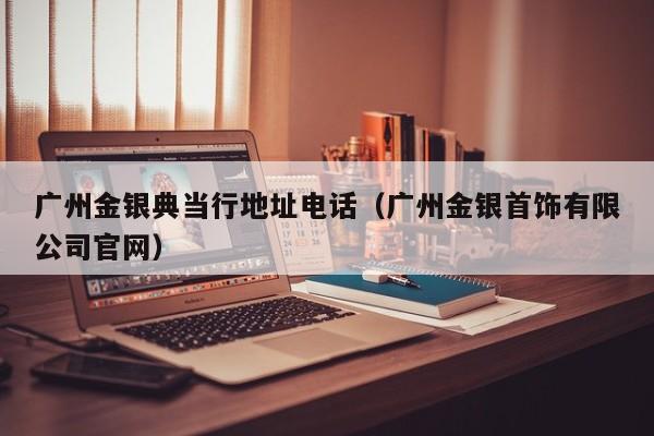 广州金银典当行地址电话(广州金银首饰有限公司官网)