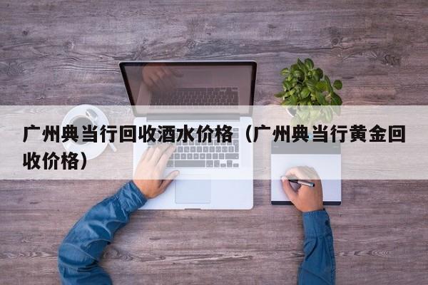 广州典当行回收酒水价格(广州典当行黄金回收价格)