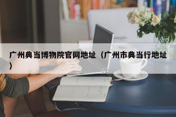广州典当博物院官网地址(广州市典当行地址)