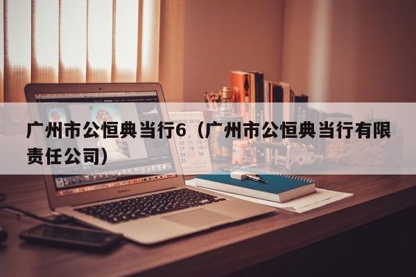 广州市公恒典当行6(广州市公恒典当行有限责任公司)