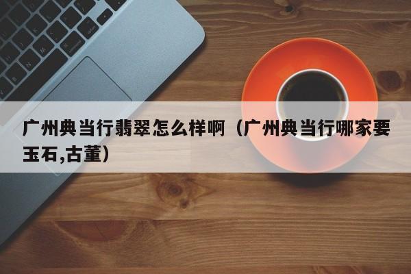 广州典当行翡翠怎么样啊(广州典当行哪家要玉石,古董)
