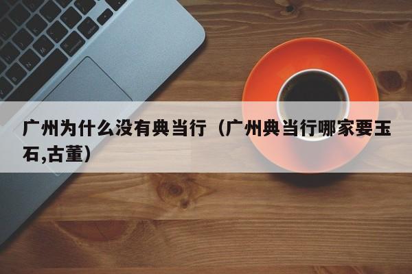 广州为什么没有典当行(广州典当行哪家要玉石,古董)