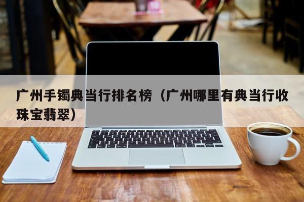 广州手镯典当行排名榜(广州哪里有典当行收珠宝翡翠)