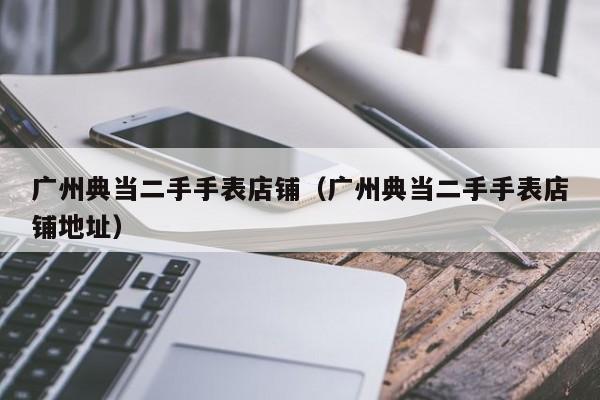 广州典当二手手表店铺(广州典当二手手表店铺地址)