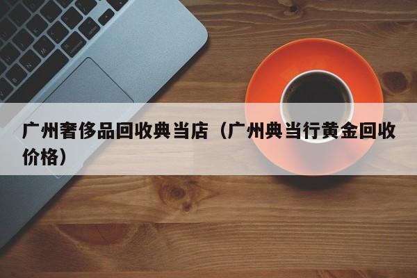 广州奢侈品回收典当店(广州典当行黄金回收价格)