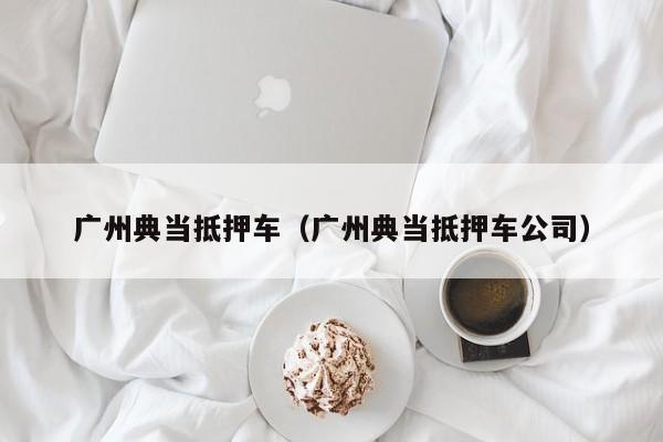 广州典当抵押车(广州典当抵押车公司)