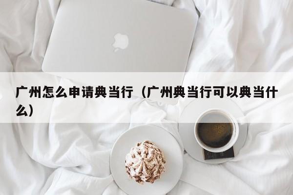 广州怎么申请典当行(广州典当行可以典当什么)