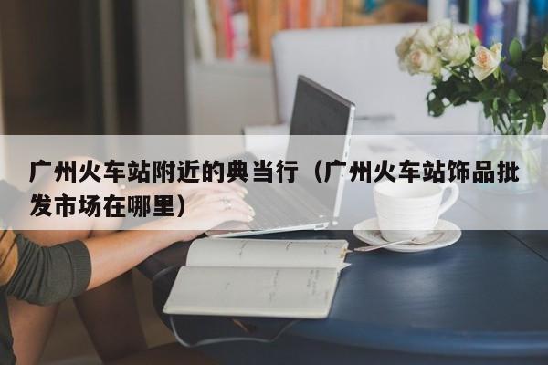广州火车站附近的典当行(广州火车站饰品批发市场在哪里)