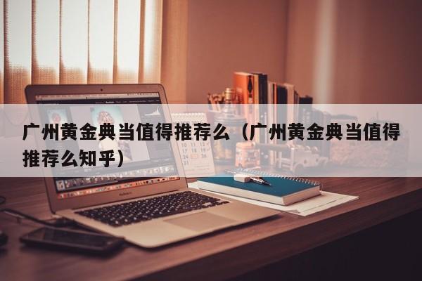 广州黄金典当值得推荐么(广州黄金典当值得推荐么知乎)
