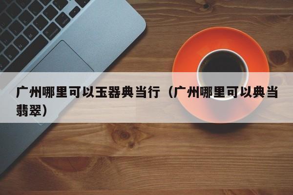 广州哪里可以玉器典当行(广州哪里可以典当翡翠)