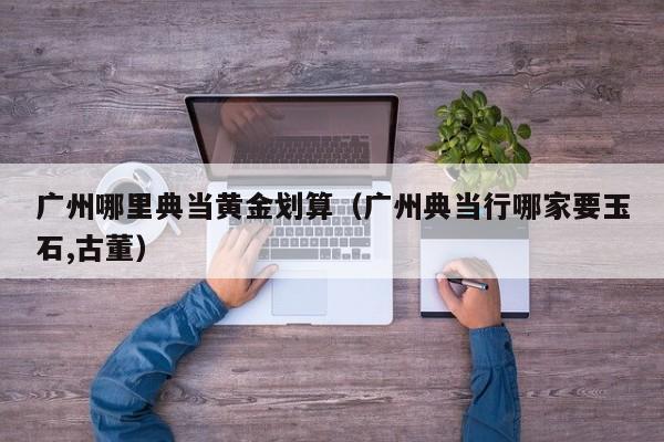 广州哪里典当黄金划算(广州典当行哪家要玉石,古董)