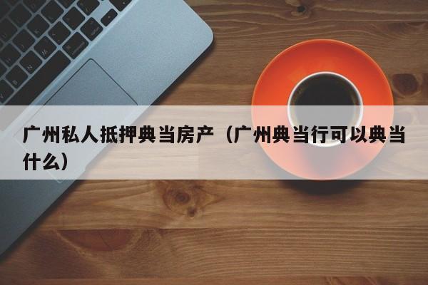 广州私人抵押典当房产(广州典当行可以典当什么)