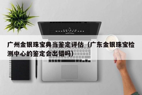 广州金银珠宝典当鉴定评估(广东金银珠宝检测中心的鉴定会出错吗)