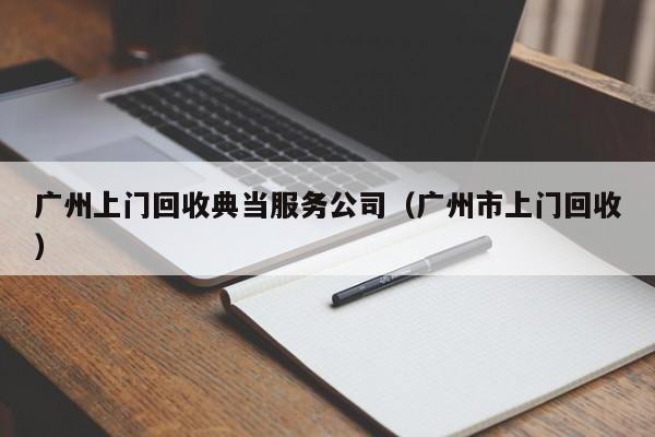 广州上门回收典当服务公司(广州市上门回收)