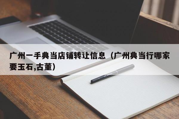 广州一手典当店铺转让信息(广州典当行哪家要玉石,古董)