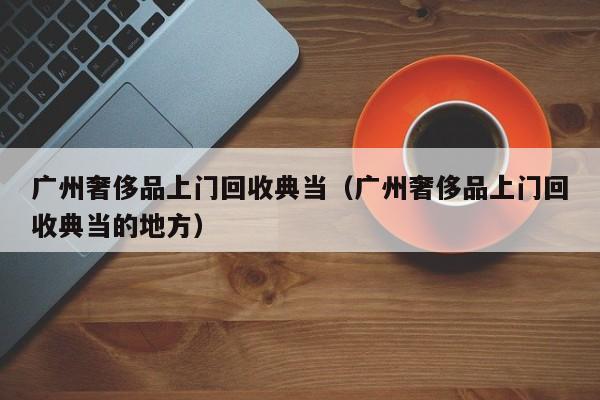 广州奢侈品上门回收典当(广州奢侈品上门回收典当的地方)