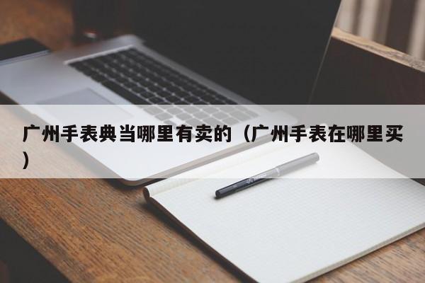 广州手表典当哪里有卖的(广州手表在哪里买)