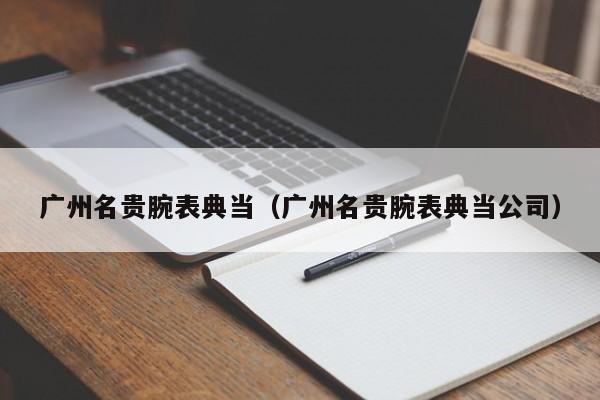 广州名贵腕表典当(广州名贵腕表典当公司)