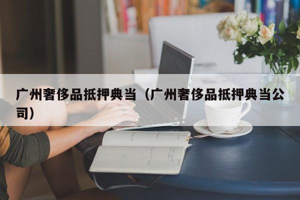 广州奢侈品抵押典当（广州奢侈品抵押典当公司）